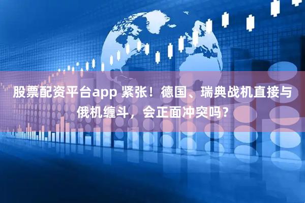 股票配资平台app 紧张！德国、瑞典战机直接与俄机缠斗，会正面冲突吗？