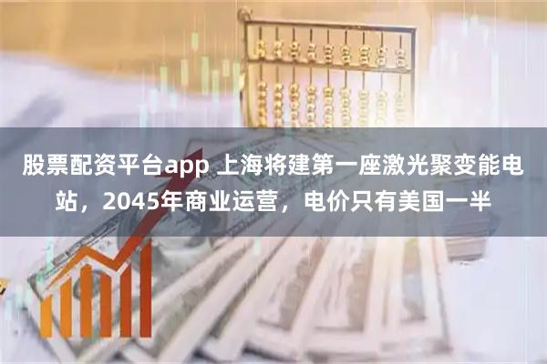 股票配资平台app 上海将建第一座激光聚变能电站,2045年商业运营,电价只有美国一半