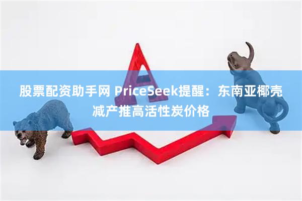 股票配资助手网 PriceSeek提醒：东南亚椰壳减产推高活性炭价格