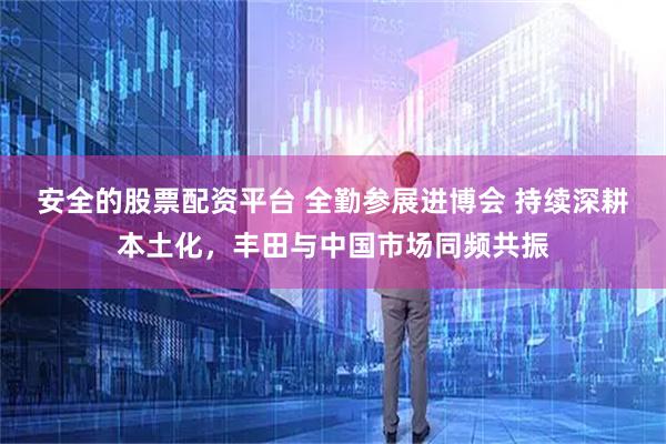 安全的股票配资平台 全勤参展进博会 持续深耕本土化，丰田与中国市场同频共振