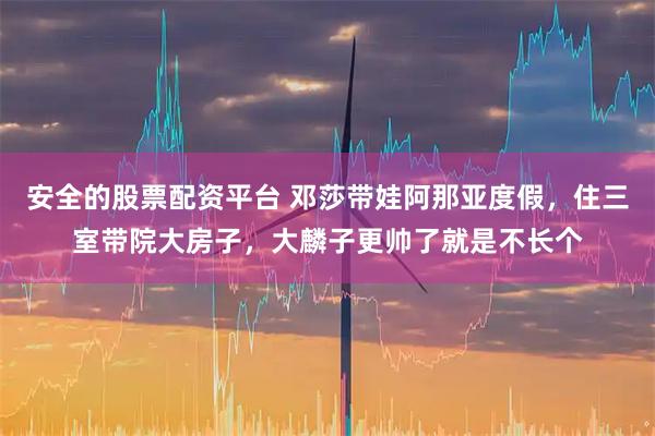 安全的股票配资平台 邓莎带娃阿那亚度假，住三室带院大房子，大麟子更帅了就是不长个