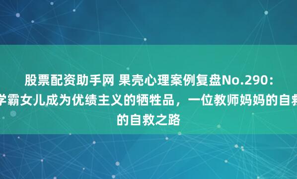 股票配资助手网 果壳心理案例复盘No.290：目睹学霸女儿成为优绩主义的牺牲品，一位教师妈妈的自救之路