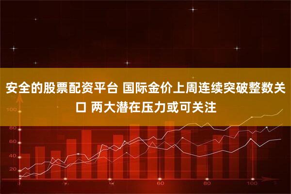 安全的股票配资平台 国际金价上周连续突破整数关口 两大潜在压力或可关注