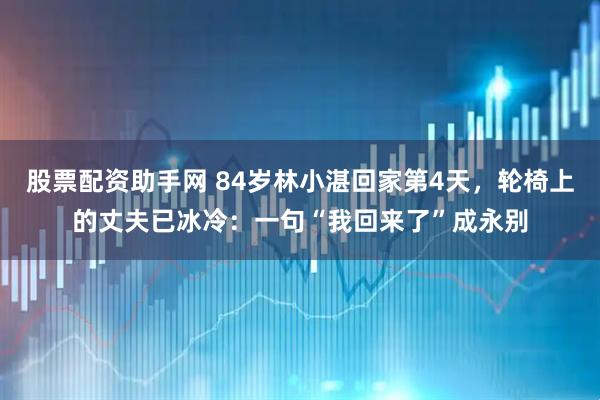 股票配资助手网 84岁林小湛回家第4天，轮椅上的丈夫已冰冷：一句“我回来了”成永别