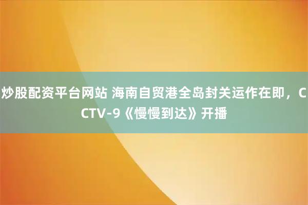 炒股配资平台网站 海南自贸港全岛封关运作在即，CCTV-9《慢慢到达》开播