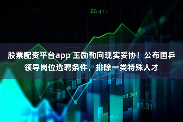 股票配资平台app 王励勤向现实妥协！公布国乒领导岗位选聘条件，排除一类特殊人才