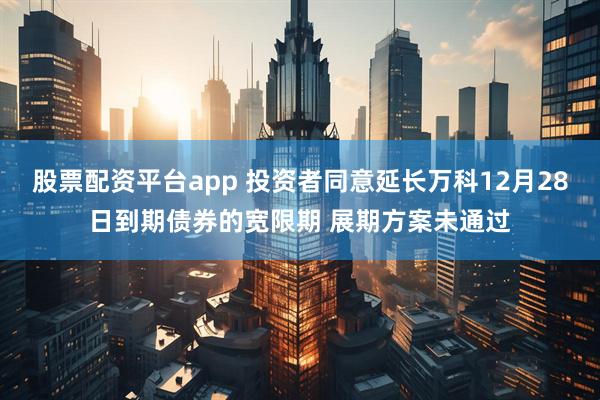 股票配资平台app 投资者同意延长万科12月28日到期债券的宽限期 展期方案未通过