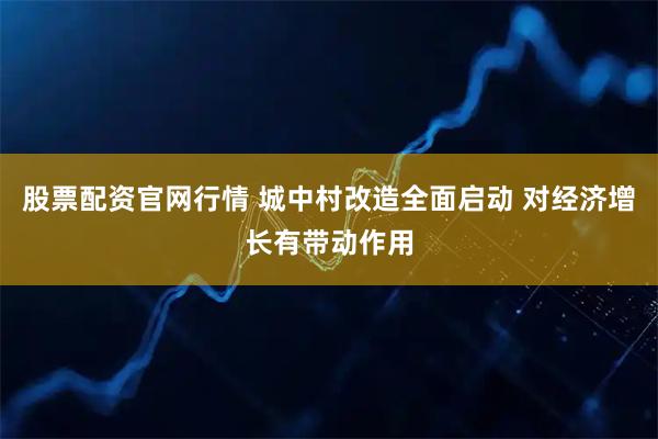 股票配资官网行情 城中村改造全面启动 对经济增长有带动作用