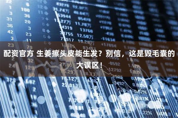 配资官方 生姜擦头皮能生发？别信，这是毁毛囊的大误区！