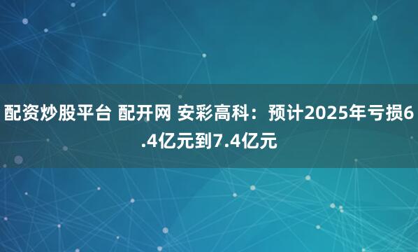 配资炒股平台 配开网 安彩高科：预计2025年亏损6.4亿元到7.4亿元