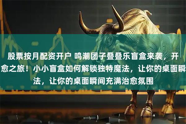 股票按月配资开户 鸣潮团子叠叠乐盲盒来袭,开启二次元桌面治愈之旅!小小盲盒如何解锁独特魔法,让你的桌面瞬间充满治愈氛围