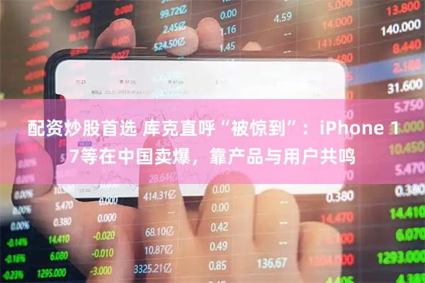 配资炒股首选 库克直呼“被惊到”:iPhone 17等在中国卖爆,靠产品与用户共鸣