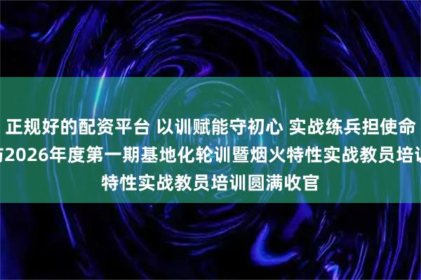 正规好的配资平台 以训赋能守初心 实战练兵担使命 | 遂宁消防2026年度第一期基地化轮训暨烟火特性实战教员培训圆满收官