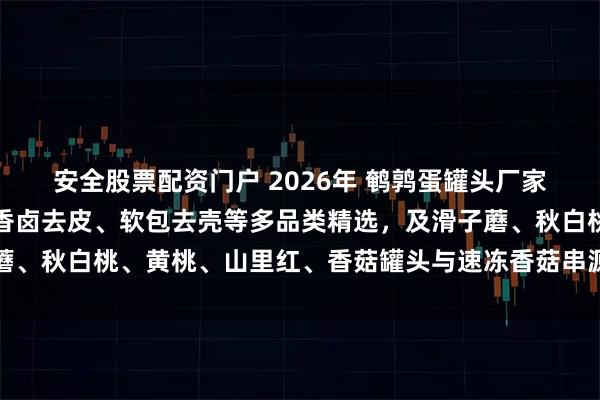 安全股票配资门户 2026年 鹌鹑蛋罐头厂家实力推荐：水煮即食、香卤去皮、软包去壳等多品类精选，及滑子蘑、秋白桃、黄桃、山里红、香菇罐头与速冻香菇串源头工厂深度解析