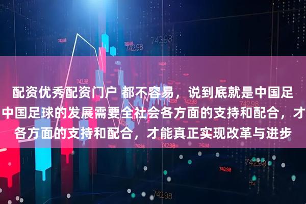 配资优秀配资门户 都不容易,说到底就是中国足球文化和土壤的问题,中国足球的发展需要全社会各方面的支持和配合,才能真正实现改革与进步