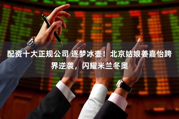 配资十大正规公司 逐梦冰壶!北京姑娘姜嘉怡跨界逆袭,闪耀米兰冬奥