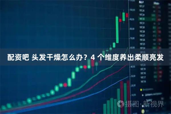 配资吧 头发干燥怎么办？4 个维度养出柔顺亮发