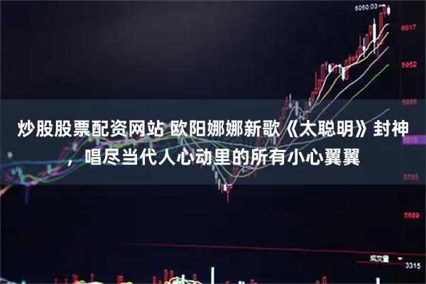 炒股股票配资网站 欧阳娜娜新歌《太聪明》封神，唱尽当代人心动里的所有小心翼翼