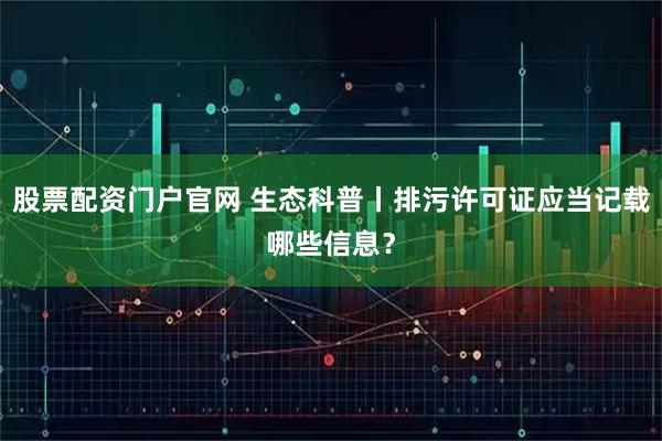 股票配资门户官网 生态科普丨排污许可证应当记载哪些信息？