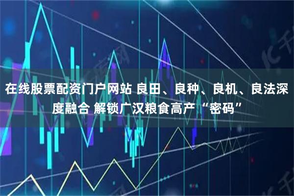 在线股票配资门户网站 良田、良种、良机、良法深度融合 解锁广汉粮食高产 “密码”