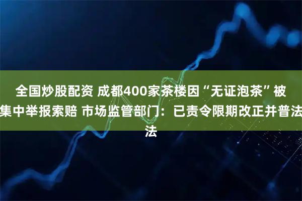 全国炒股配资 成都400家茶楼因“无证泡茶”被集中举报索赔 市场监管部门：已责令限期改正并普法
