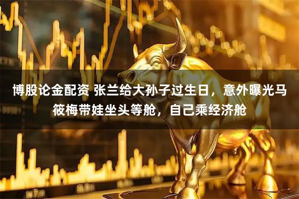 博股论金配资 张兰给大孙子过生日，意外曝光马筱梅带娃坐头等舱，自己乘经济舱