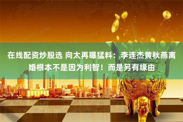 在线配资炒股选 向太再曝猛料：李连杰黄秋燕离婚根本不是因为利智！而是另有缘由
