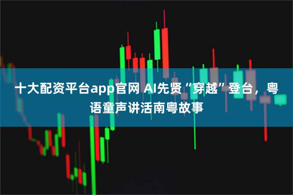 十大配资平台app官网 AI先贤“穿越”登台，粤语童声讲活南粤故事