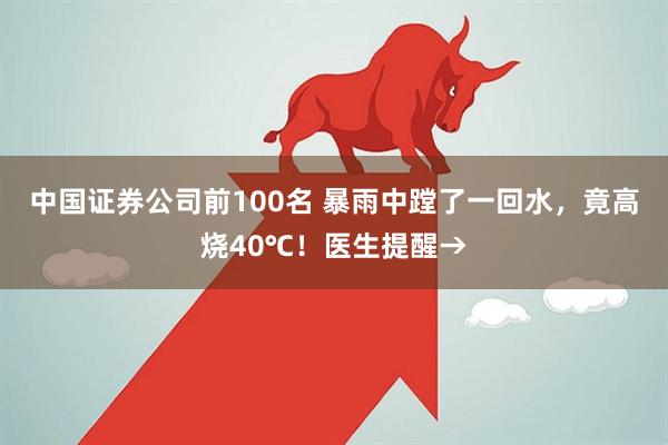 中国证券公司前100名 暴雨中蹚了一回水，竟高烧40℃！医生提醒→