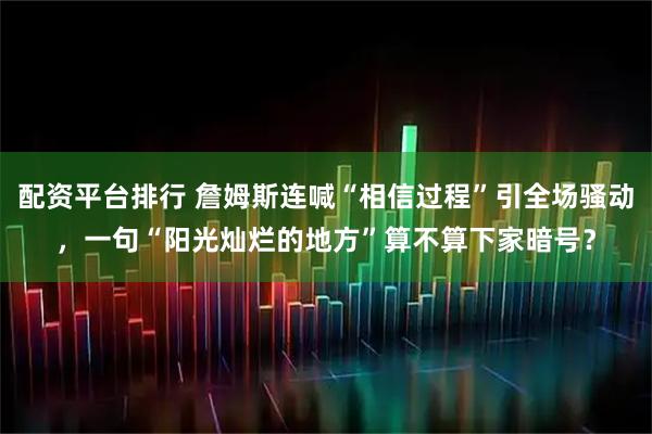 配资平台排行 詹姆斯连喊“相信过程”引全场骚动，一句“阳光灿烂的地方”算不算下家暗号？