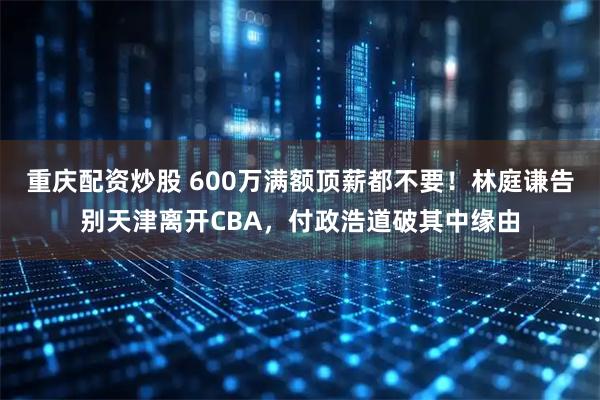 重庆配资炒股 600万满额顶薪都不要！林庭谦告别天津离开CBA，付政浩道破其中缘由