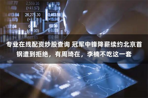 专业在线配资炒股查询 冠军中锋降薪续约北京首钢遭到拒绝，有周琦在，李楠不吃这一套